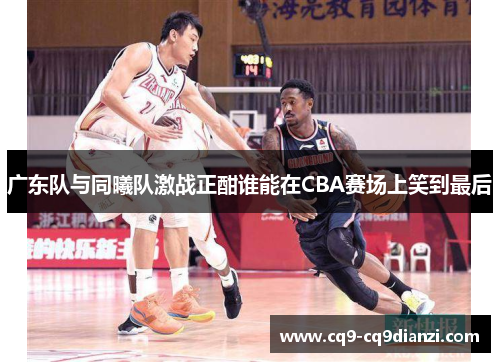 广东队与同曦队激战正酣谁能在CBA赛场上笑到最后